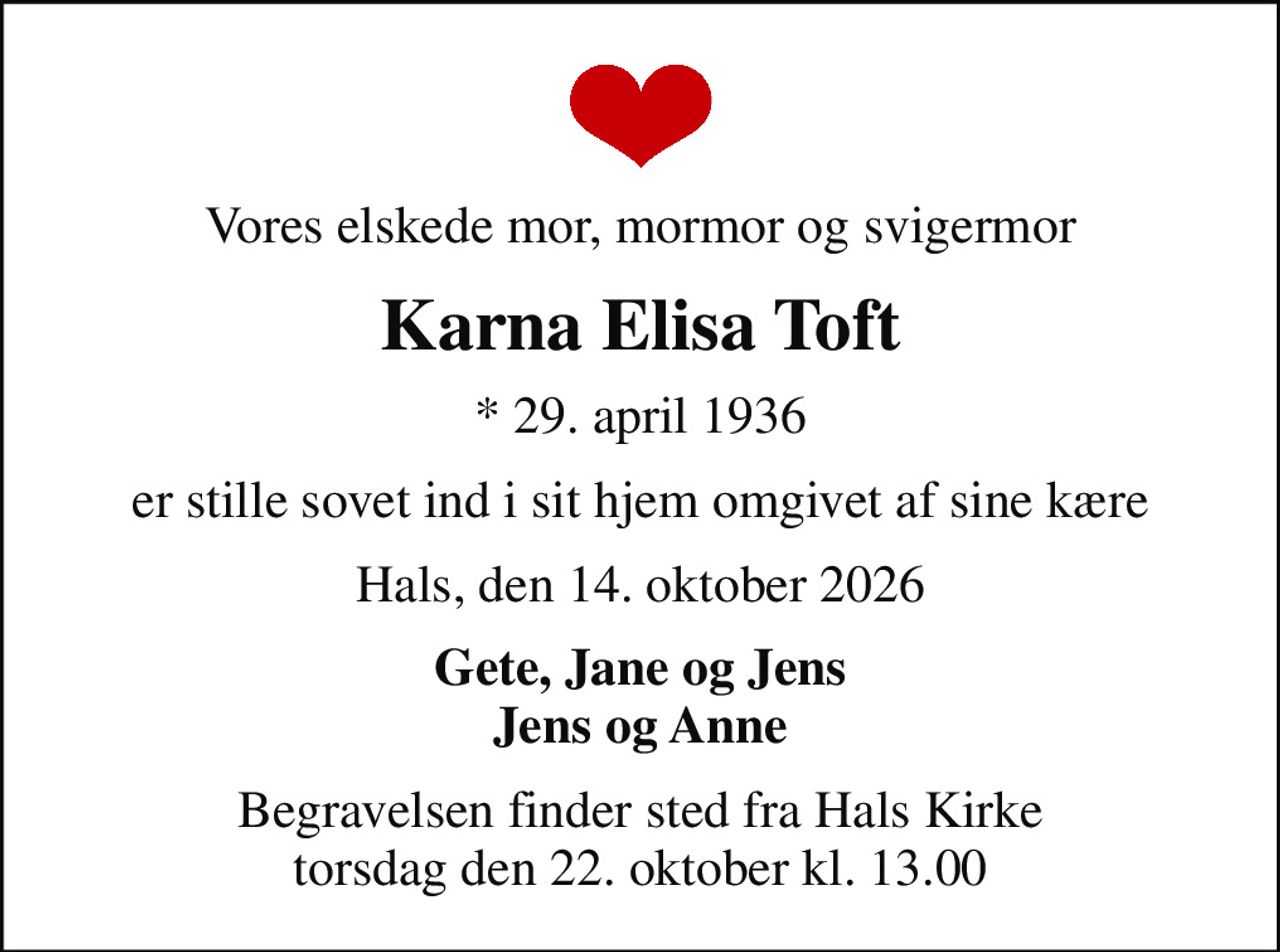 Vores elskede mor, mormor og svigermor
Karna Elisa Toft
* 29. april 1936
er stille sovet ind i sit hjem omgivet af sine kære
Hals, den 14. oktober 2026
Gete, Jane og Jens Jens og Anne
Begravelsen finder sted fra Hals Kirke  torsdag den 22. oktober kl. 13.00