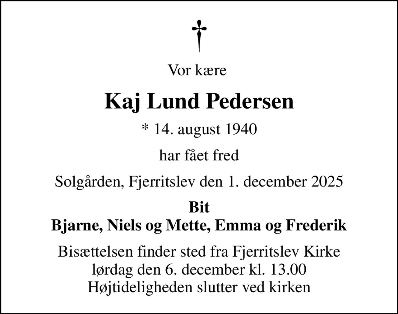 Vor kære 
Kaj Lund Pedersen
* 14. august 1940
har fået fred
Solgården, Fjerritslev den 1. december 2025
Bit Bjarne, Niels og Mette, Emma og Frederik
Bisættelsen finder sted fra Fjerritslev Kirke  lørdag den 6. december kl. 13.00  Højtideligheden slutter ved kirken