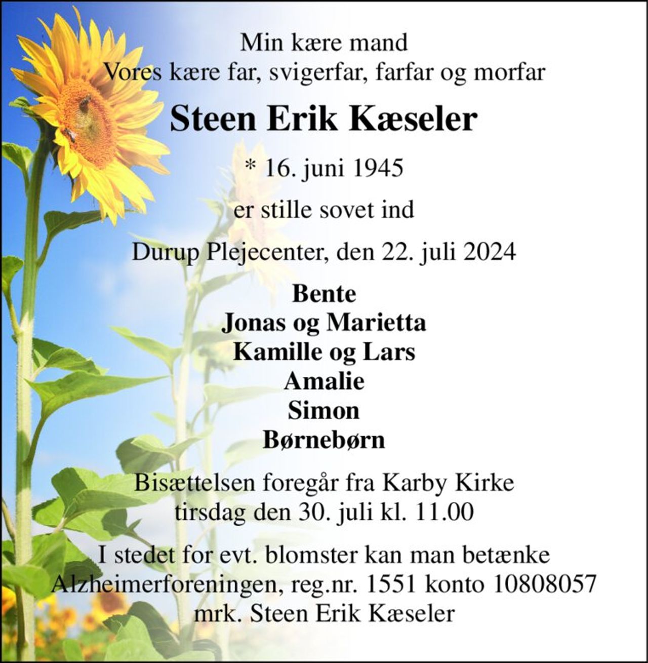 Min kære mand Vores kære far, svigerfar, farfar og morfar 
Steen Erik Kæseler 
* 16. juni 1945 
er stille sovet ind 
Durup Plejecenter, den 22. juli 2024 
Bente Jonas og Marietta Kamille og Lars Amalie Simon Børnebørn 
Bisættelsen foregår fra Karby Kirke tirsdag den 30. juli kl. 11.00 
I stedet for evt. blomster kan man betænke Alzheimerforeningen, reg.nr. 1551 konto 10808057 mrk. Steen Erik Kæseler
