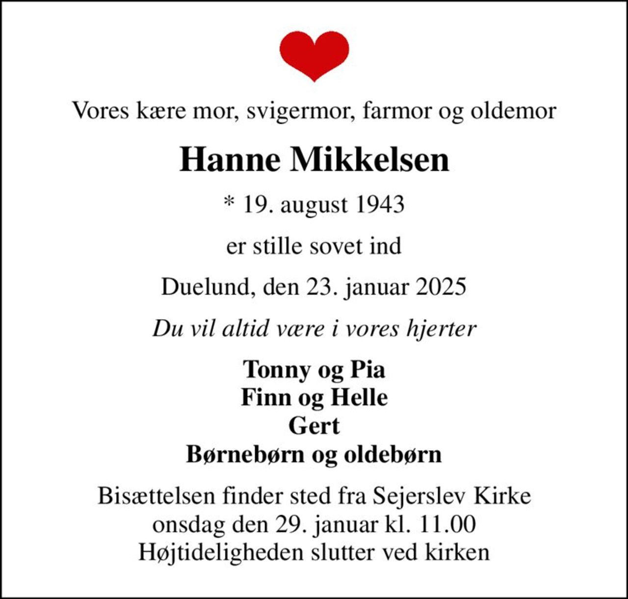 Vores kære mor, svigermor, farmor og oldemor
Hanne Mikkelsen
* 19. august 1943
er stille sovet ind
Duelund, den 23. januar 2025
Du vil altid være i vores hjerter
Tonny og Pia Finn og Helle Gert Børnebørn og oldebørn
Bisættelsen finder sted fra Sejerslev Kirke  onsdag den 29. januar kl. 11.00  Højtideligheden slutter ved kirken
