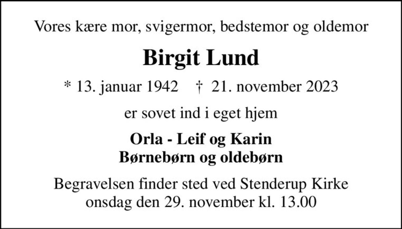 Vores kære mor, svigermor, bedstemor og oldemor
Birgit Lund
* 13. januar 1942    ✝ 21. november 2023
er sovet ind i eget hjem
Orla - Leif og Karin Børnebørn og oldebørn
Begravelsen finder sted ved Stenderup Kirke  onsdag den 29. november kl. 13.00