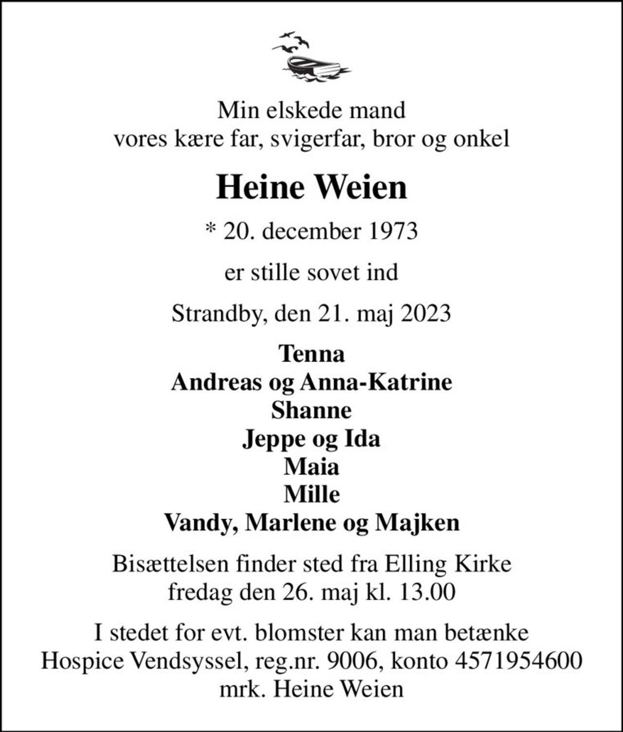 Min elskede mand vores kære far, svigerfar, bror og onkel
Heine Weien
* 20. december 1973
er stille sovet ind
Strandby, den 21. maj 2023
Tenna Andreas og Anna-Katrine Shanne Jeppe og Ida Maia Mille Vandy, Marlene og Majken
Bisættelsen finder sted fra Elling Kirke  fredag den 26. maj kl. 13.00 
I stedet for evt. blomster kan man betænke
					Hospice Vendsyssel reg.nr.9006,konto4571954600mrk. Heine
					Weien