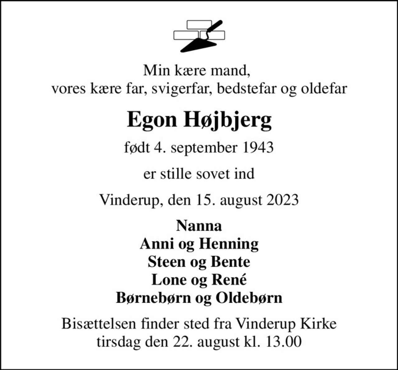 Min kære mand,  vores kære far, svigerfar, bedstefar og oldefar
Egon Højbjerg
født 4. september 1943
er stille sovet ind
Vinderup, den 15. august 2023
Nanna Anni og Henning Steen og Bente Lone og René Børnebørn og Oldebørn
Bisættelsen finder sted fra Vinderup Kirke  tirsdag den 22. august kl. 13.00
