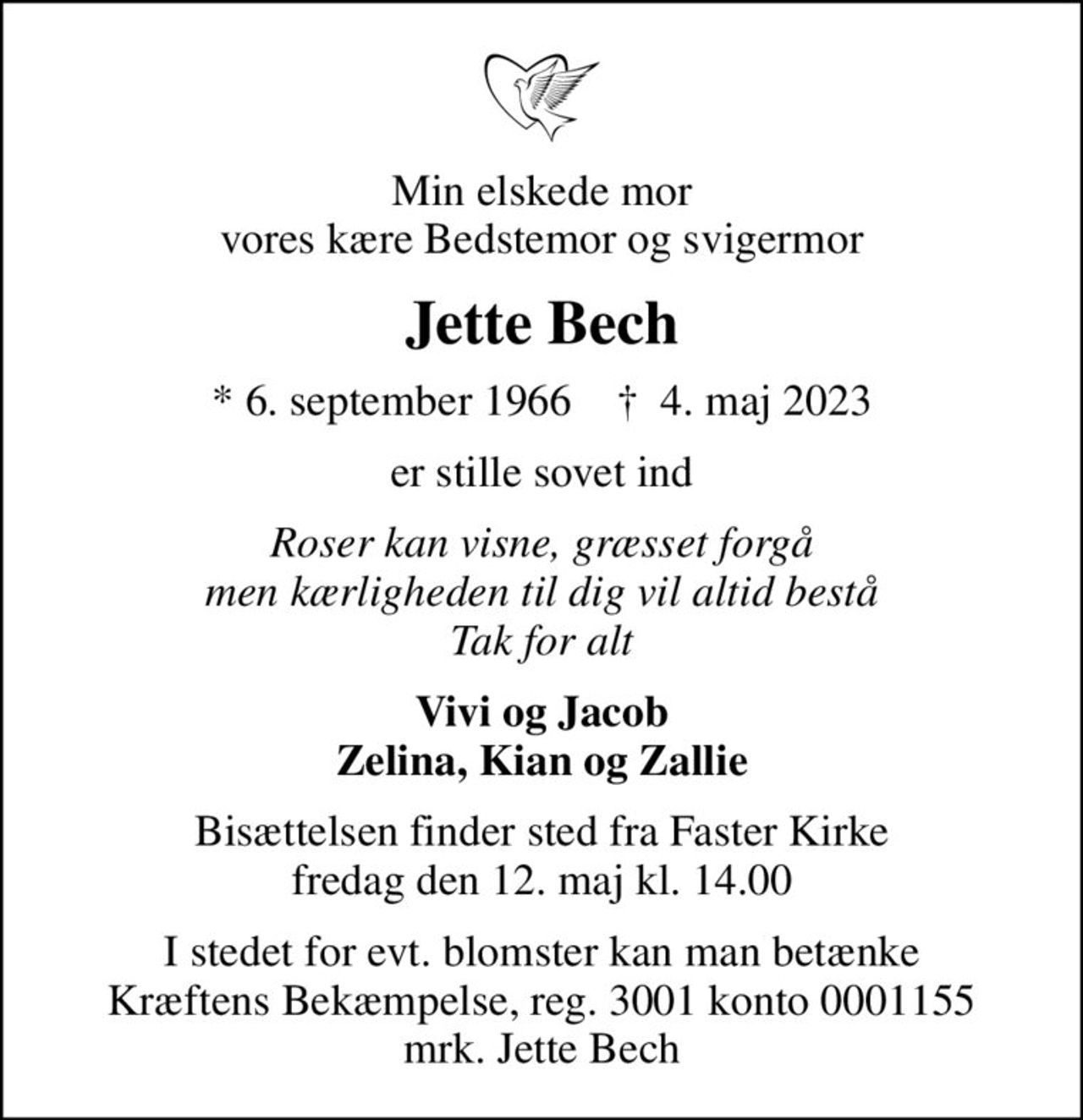 Min elskede mor vores kære Bedstemor og svigermor
Jette Bech
* 6. september 1966    ✝ 4. maj 2023
er stille sovet ind
Roser kan visne, græsset forgå men kærligheden til dig vil altid bestå Tak for alt
Vivi og Jacob Zelina, Kian og Zallie
Bisættelsen finder sted fra Faster Kirke  fredag den 12. maj kl. 14.00 
I stedet for evt. blomster kan man betænke
					Kræftens Bekæmpelse reg.3001konto0001155mrk. Jette
					Bech