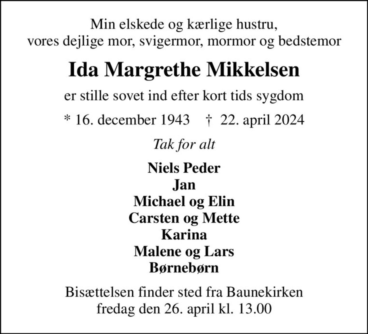 Min elskede og kærlige hustru, vores dejlige mor, svigermor, mormor og bedstemor
Ida Margrethe Mikkelsen
er stille sovet ind efter kort tids sygdom
* 16. december 1943    ✝ 22. april 2024
Tak for alt
Niels Peder Jan Michael og Elin Carsten og Mette Karina Malene og Lars Børnebørn
Bisættelsen finder sted fra Baunekirken  fredag den 26. april kl. 13.00