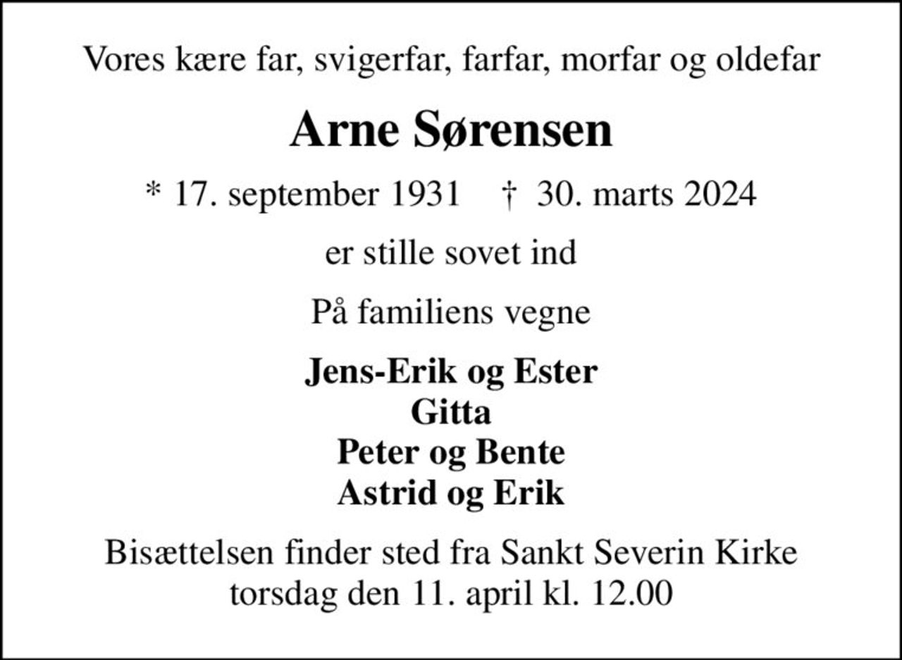 Vores kære far, svigerfar, farfar, morfar og oldefar
Arne Sørensen
* 17. september 1931    ✝ 30. marts 2024
er stille sovet ind
På familiens vegne
Jens-Erik og Ester Gitta Peter og Bente Astrid og Erik
Bisættelsen finder sted fra Sankt Severin Kirke  torsdag den 11. april kl. 12.00