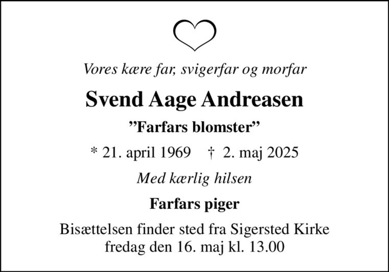 Vores kære far, svigerfar og morfar
Svend Aage Andreasen
Farfars blomster
* 21. april 1969    ✝ 2. maj 2025
Med kærlig hilsen
Farfars piger
Bisættelsen finder sted fra Sigersted Kirke  fredag den 16. maj kl. 13.00