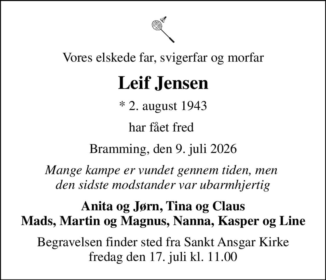 Vores elskede far, svigerfar og morfar
Leif Jensen
* 2. august 1943
har fået fred 
Bramming, den 9. juli 2026
Mange kampe er vundet gennem tiden, men  den sidste modstander var ubarmhjertig
Anita og Jørn, Tina og Claus Mads, Martin og Magnus, Nanna, Kasper og Line
Begravelsen finder sted fra Sankt Ansgar Kirke  fredag den 17. juli kl. 11.00
