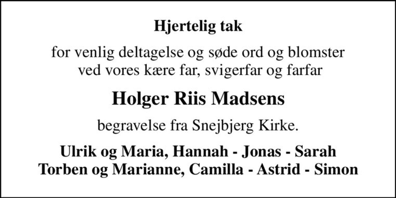 Hjertelig tak
for venlig deltagelse og søde ord og blomster  ved vores kære far, svigerfar og farfar
Holger Riis Madsens
begravelse fra Snejbjerg Kirke.
Ulrik og Maria, Hannah - Jonas - Sarah Torben og Marianne, Camilla - Astrid - Simon
