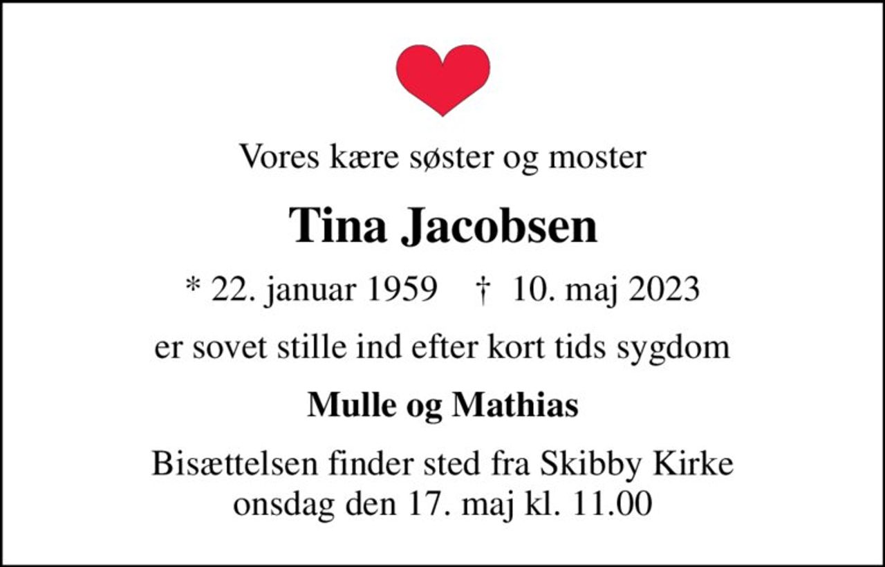 Vores kære søster og moster
Tina Jacobsen
* 22. januar 1959    ✝ 10. maj 2023
er sovet stille ind efter kort tids sygdom
Mulle og Mathias
Bisættelsen finder sted fra Skibby Kirke  onsdag den 17. maj kl. 11.00