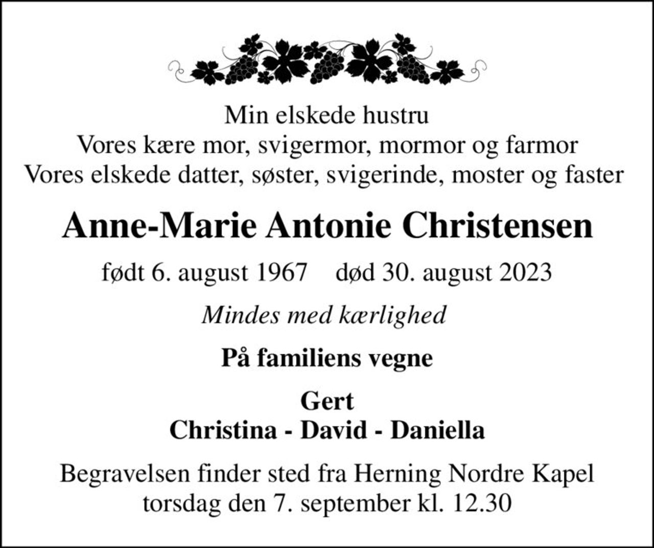 Min elskede hustru Vores kære mor, svigermor, mormor og farmor Vores elskede datter, søster, svigerinde, moster og faster 
Anne-Marie Antonie Christensen
født 6. august 1967    død 30. august 2023
Mindes med kærlighed 
På familiens vegne
Gert Christina - David - Daniella
Begravelsen finder sted fra Herning Nordre Kapel  torsdag den 7. september kl. 12.30
