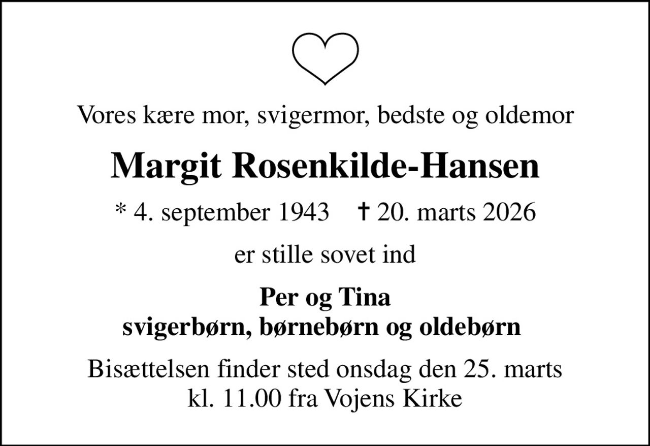 Vores kære mor, svigermor, bedste og oldemor
Margit Rosenkilde-Hansen
* 4. september 1943    ✝ 20. marts 2026
er stille sovet ind
Per og Tina svigerbørn, børnebørn og oldebørn 
Bisættelsen finder sted onsdag den 25. marts kl. 11.00 fra Vojens Kirke