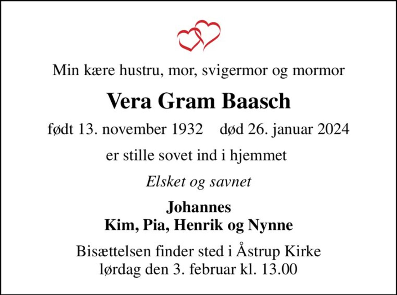 Min kære hustru, mor, svigermor og mormor
Vera Gram Baasch
født 13. november 1932    død 26. januar 2024
er stille sovet ind i hjemmet 
Elsket og savnet
Johannes Kim, Pia, Henrik og Nynne
Bisættelsen finder sted i Åstrup Kirke  lørdag den 3. februar kl. 13.00