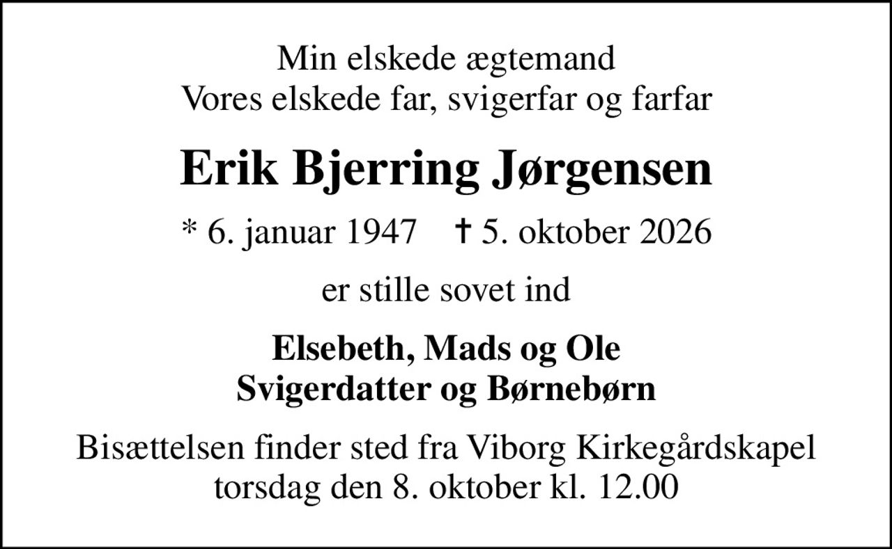 Min elskede ægtemand Vores elskede far, svigerfar og farfar
Erik Bjerring Jørgensen
* 6. januar 1947    ✝ 5. oktober 2026
er stille sovet ind
Elsebeth, Mads og Ole Svigerdatter og Børnebørn
Bisættelsen finder sted fra Viborg Kirkegårdskapel  torsdag den 8. oktober kl. 12.00