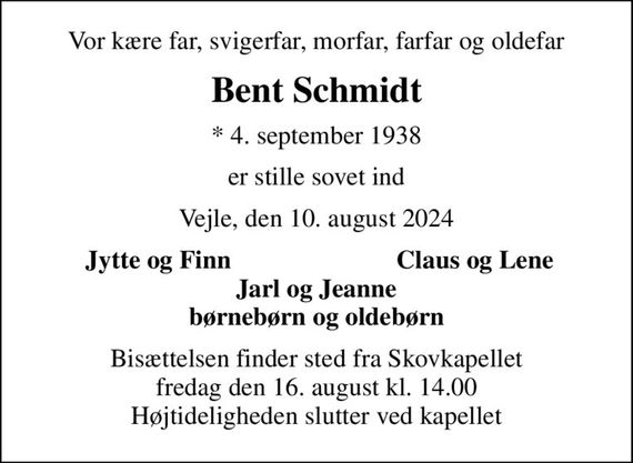 Vor kære far, svigerfar, morfar, farfar og oldefar
Bent Schmidt
* 4. september 1938
er stille sovet ind
Vejle, den 10. august 2024
Jytte og Finn
Claus og Lene
Bisættelsen finder sted fra Skovkapellet  fredag den 16. august kl. 14.00  Højtideligheden slutter ved kapellet