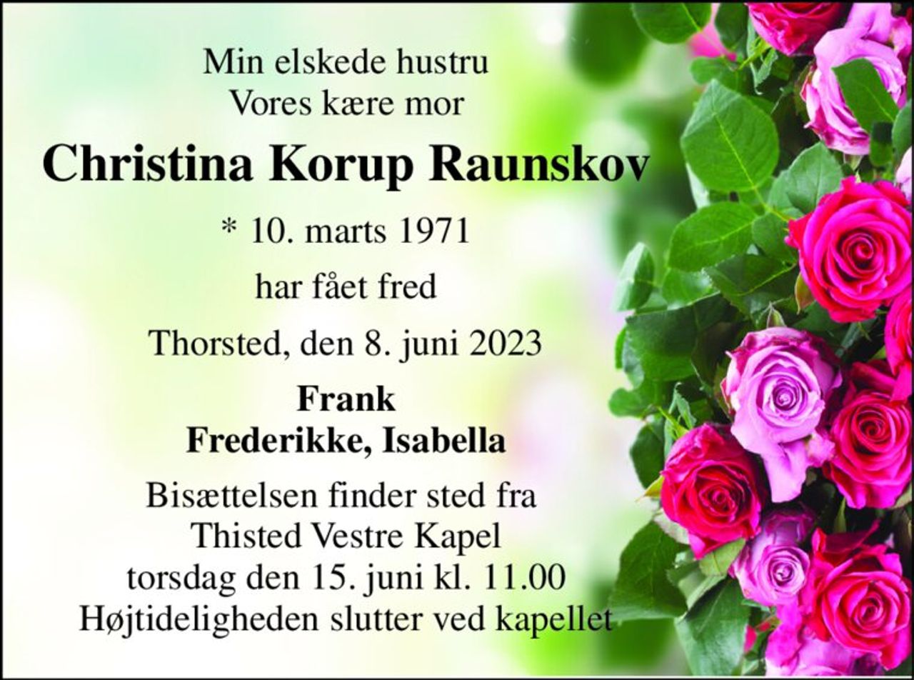 Min elskede hustru Vores kære mor 
Christina Korup Raunskov 
*​ 10. marts 1971 
har fået fred 
Thorsted, den 8. juni 2023 
Frank Frederikke, Isabella 
Bisættelsen finder sted fra  Thisted Vestre Kapel torsdag den 15. juni kl. 11.00 Højtideligheden slutter ved kapellet