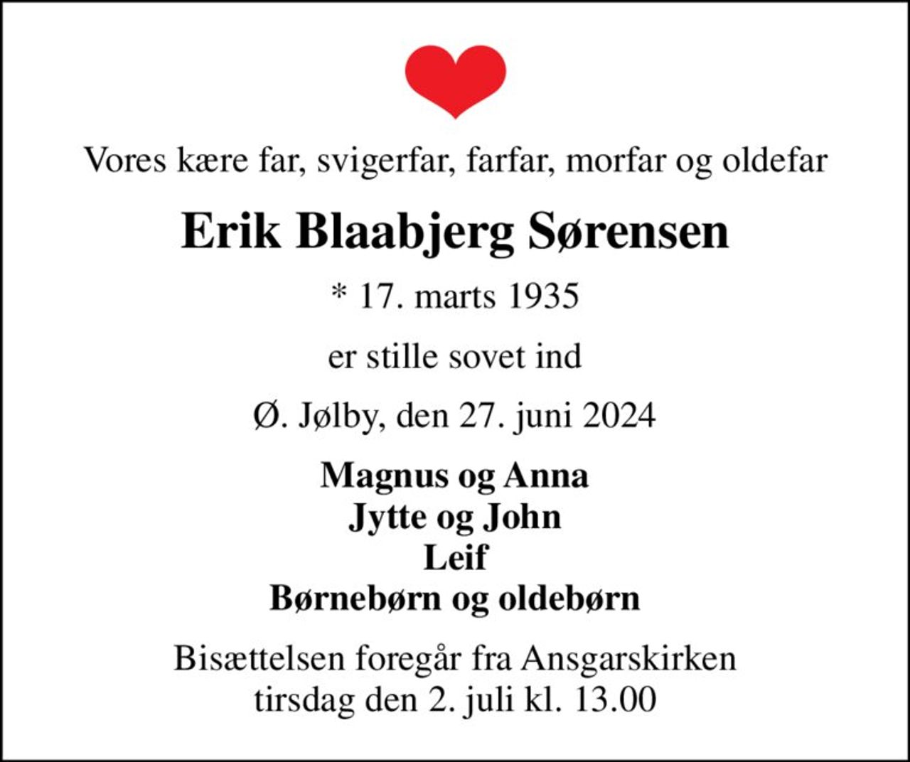 Vores kære far, svigerfar, farfar, morfar og oldefar
Erik Blaabjerg Sørensen
* 17. marts 1935
er stille sovet ind
Ø. Jølby, den 27. juni 2024
Magnus og Anna Jytte og John Leif Børnebørn og oldebørn
Bisættelsen foregår fra Ansgarskirken  tirsdag den 2. juli kl. 13.00