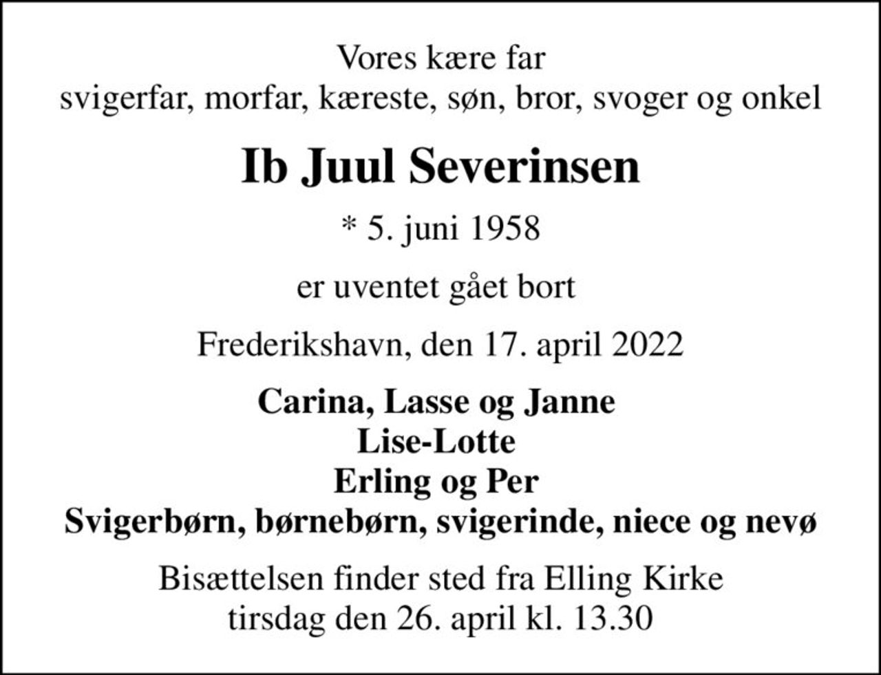 Vores kære far  svigerfar, morfar, kæreste, søn, bror, svoger og onkel 
Ib Juul Severinsen
* 5. juni 1958
er uventet gået bort 
Frederikshavn, den 17. april 2022
Carina, Lasse og Janne  Lise-Lotte  Erling og Per  Svigerbørn, børnebørn, svigerinde, niece og nevø
Bisættelsen finder sted fra Elling Kirke  tirsdag den 26. april kl. 13.30