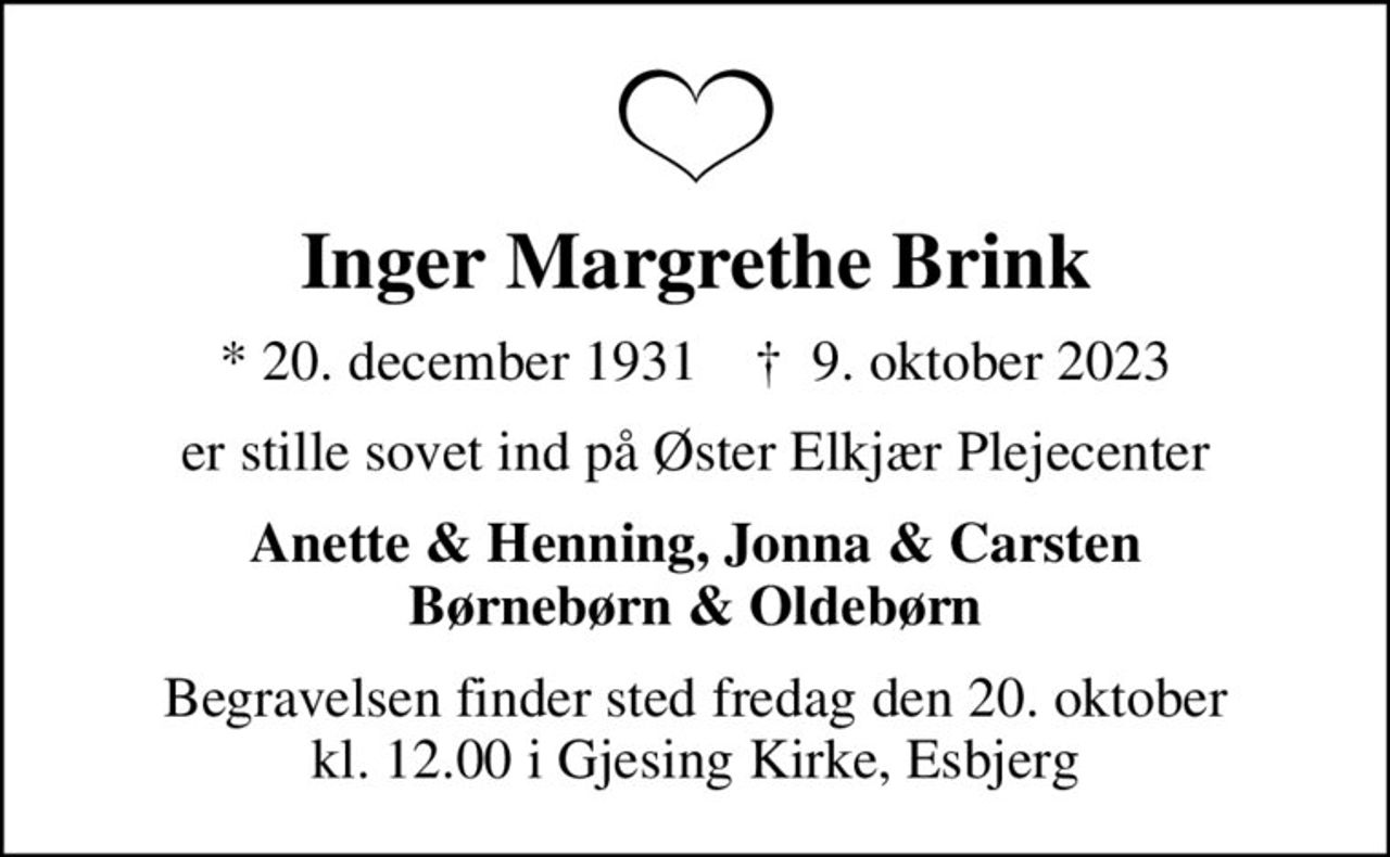 Inger Margrethe Brink
* 20. december 1931    ✝ 9. oktober 2023
er stille sovet ind på Øster Elkjær Plejecenter
Anette & Henning, Jonna & Carsten Børnebørn & Oldebørn
Begravelsen finder sted fredag den 20. oktober kl. 12.00 i Gjesing Kirke, Esbjerg
