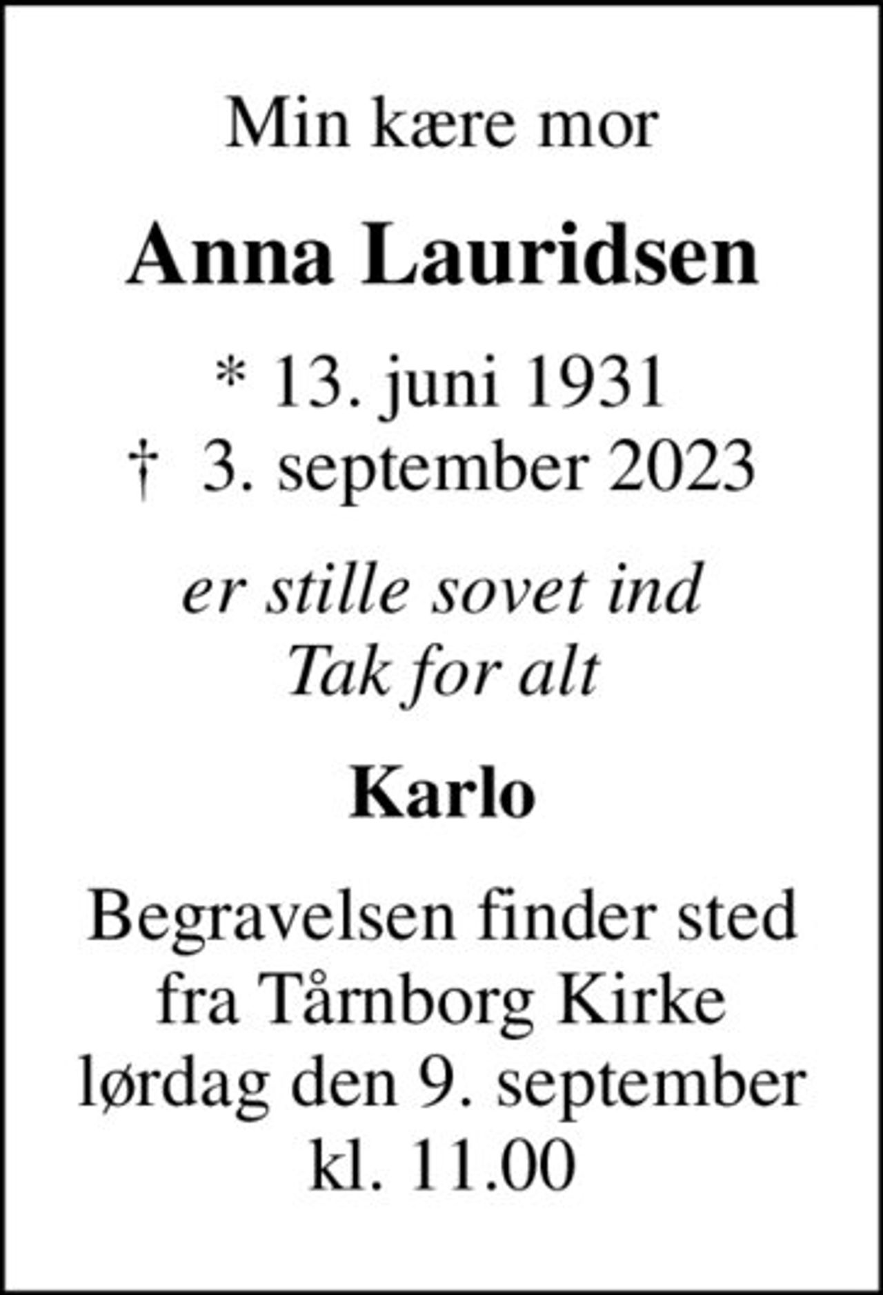 Min kære mor
Anna Lauridsen
* 13. juni 1931
						✝ 3. september 2023
er stille sovet ind Tak for alt
Karlo
Begravelsen finder sted fra Tårnborg Kirke lørdag den 9. september kl. 11.00