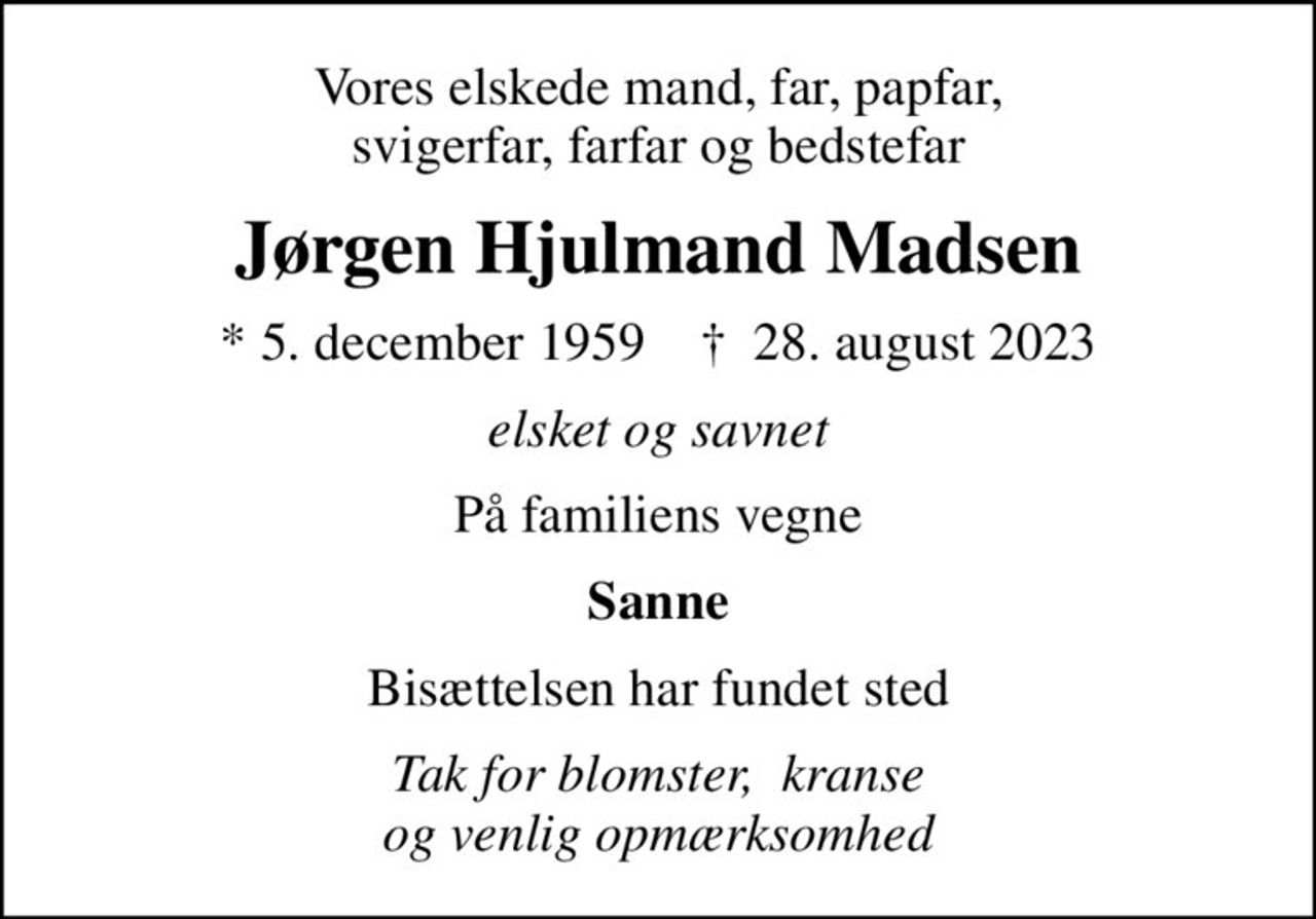 Vores elskede mand, far, papfar, svigerfar, farfar og bedstefar
Jørgen Hjulmand Madsen
* 5. december 1959    ✝ 28. august 2023
elsket og savnet
På familiens vegne
Sanne
Bisættelsen har fundet sted
Tak for blomster,  kranse og venlig opmærksomhed
