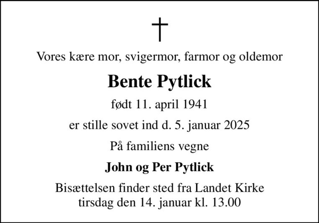 Vores kære mor, svigermor, farmor og oldemor
Bente Pytlick
født 11. april 1941
er stille sovet ind d. 5. januar 2025
På familiens vegne
John og Per Pytlick
Bisættelsen finder sted fra Landet Kirke  tirsdag den 14. januar kl. 13.00