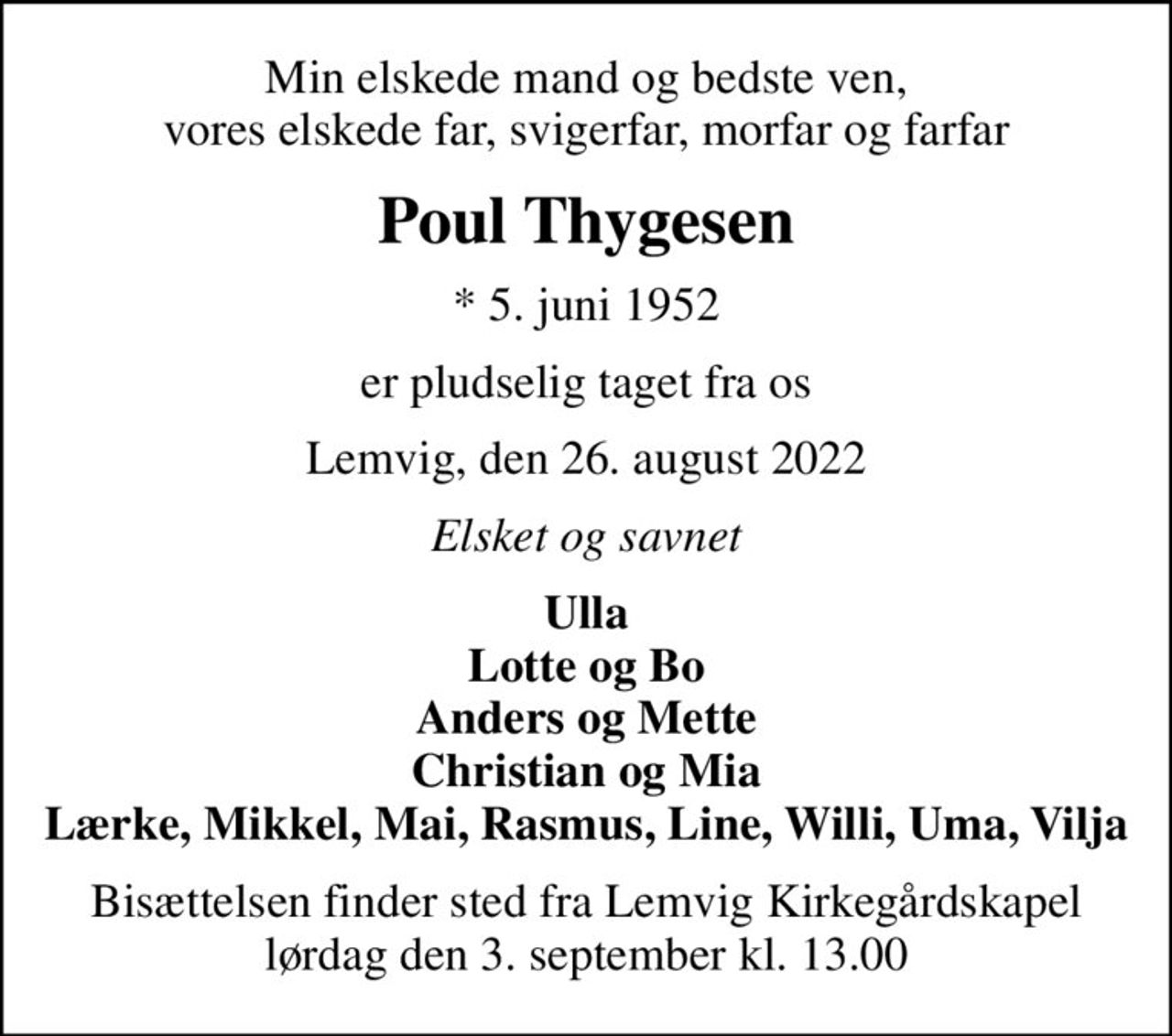 Min elskede mand og bedste ven, vores elskede far, svigerfar, morfar og farfar
Poul Thygesen
* 5. juni 1952
er pludselig taget fra os
Lemvig, den 26. august 2022
Elsket og savnet
Ulla Lotte og Bo Anders og Mette Christian og Mia Lærke, Mikkel, Mai, Rasmus, Line, Willi, Uma, Vilja
Bisættelsen finder sted fra Lemvig Kirkegårdskapel  lørdag den 3. september kl. 13.00