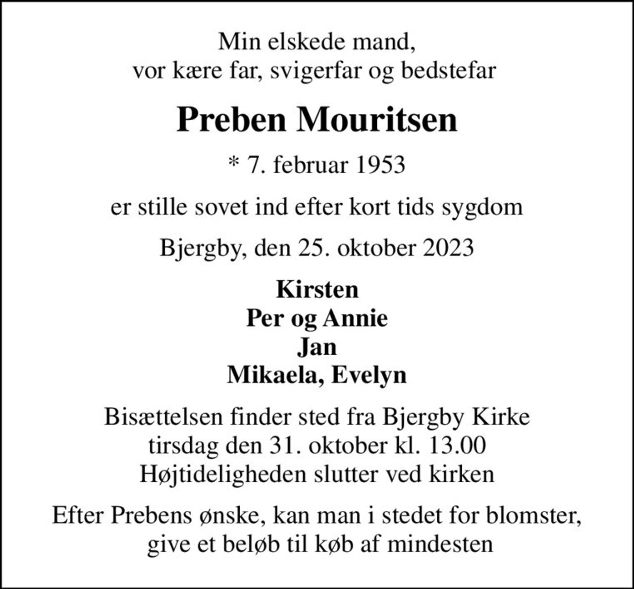 Min elskede mand, vor kære far, svigerfar og bedstefar 
Preben Mouritsen
* 7. februar 1953
er stille sovet ind efter kort tids sygdom
Bjergby, den 25. oktober 2023
Kirsten Per og Annie Jan Mikaela, Evelyn
Bisættelsen finder sted fra Bjergby Kirke  tirsdag den 31. oktober kl. 13.00  Højtideligheden slutter ved kirken
Efter Prebens ønske, kan man i stedet for blomster,  give et beløb til køb af mindesten