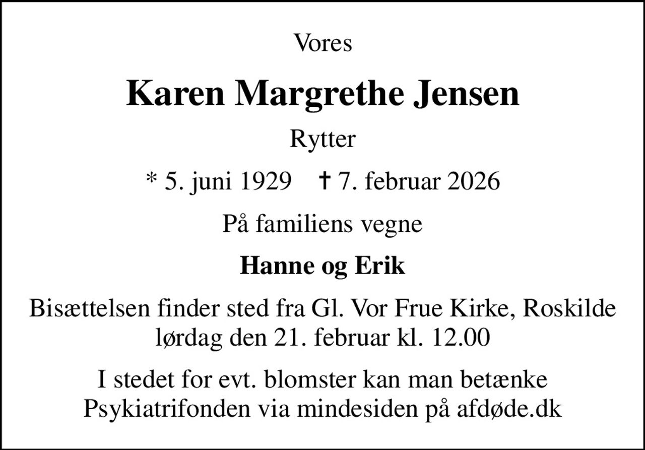 Vores
Karen Margrethe Jensen
Rytter
* 5. juni 1929    ✝ 7. februar 2026
På familiens vegne
Hanne og Erik
Bisættelsen finder sted fra Gl. Vor Frue Kirke, Roskilde lørdag den 21. februar kl. 12.00
I stedet for evt. blomster kan man betænke
					Psykiatrifonden via mindesiden på afdøde.dk