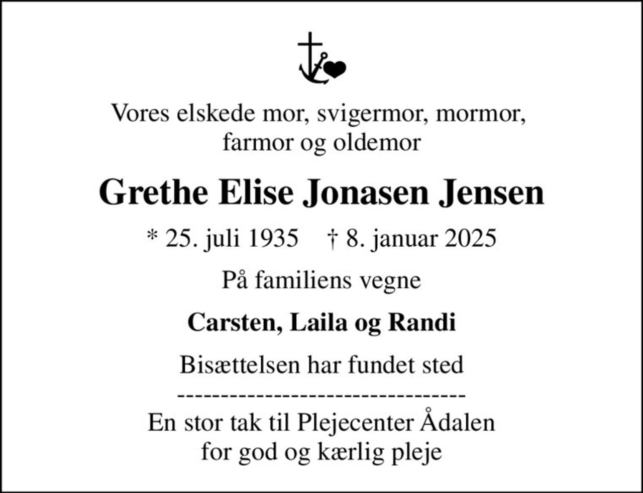 Vores elskede mor, svigermor, mormor,  farmor og oldemor
Grethe Elise Jonasen Jensen
* 25. juli 1935    ✝ 8. januar 2025
På familiens vegne
Carsten, Laila og Randi
Bisættelsen har fundet sted --------------------------------- En stor tak til Plejecenter Ådalen for god og kærlig pleje