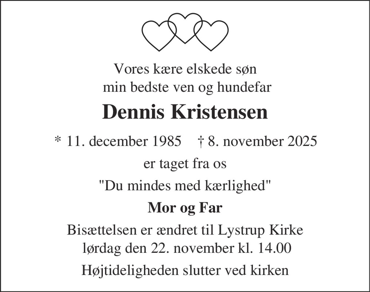 Vores kære elskede søn min bedste ven og hundefar
Dennis Kristensen
* 11. december 1985    ✝ 8. november 2025
er taget fra os
Du mindes med kærlighed
Mor og Far
Bisættelsen er ændret til Lystrup Kirke lørdag den 22. november kl. 14.00
Højtideligheden slutter ved kirken