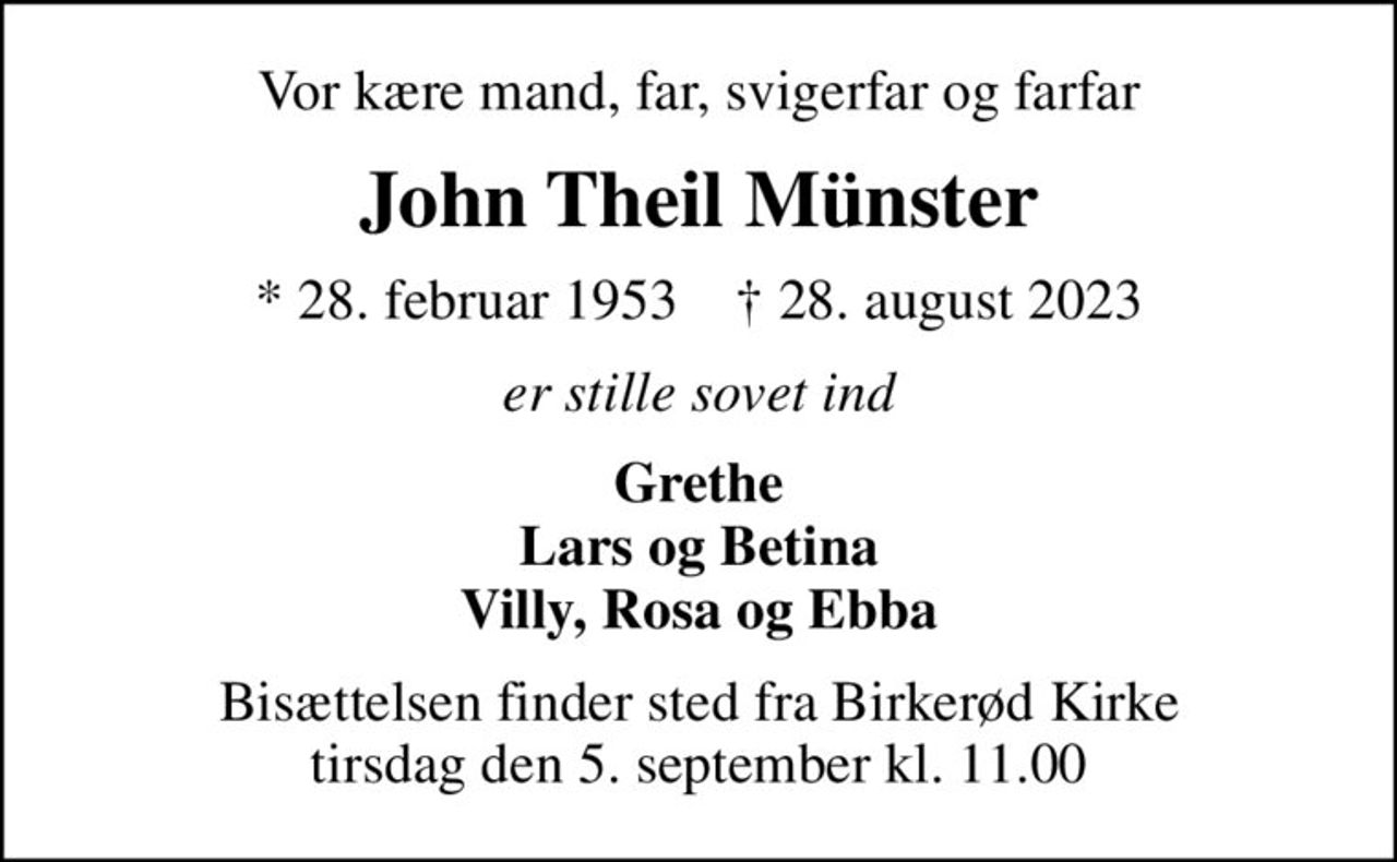 Vor kære mand, far, svigerfar og farfar
John Theil Münster
* 28. februar 1953    ✝ 28. august 2023
er stille sovet ind
Grethe Lars og Betina Villy, Rosa og Ebba
Bisættelsen finder sted fra Birkerød Kirke  tirsdag den 5. september kl. 11.00