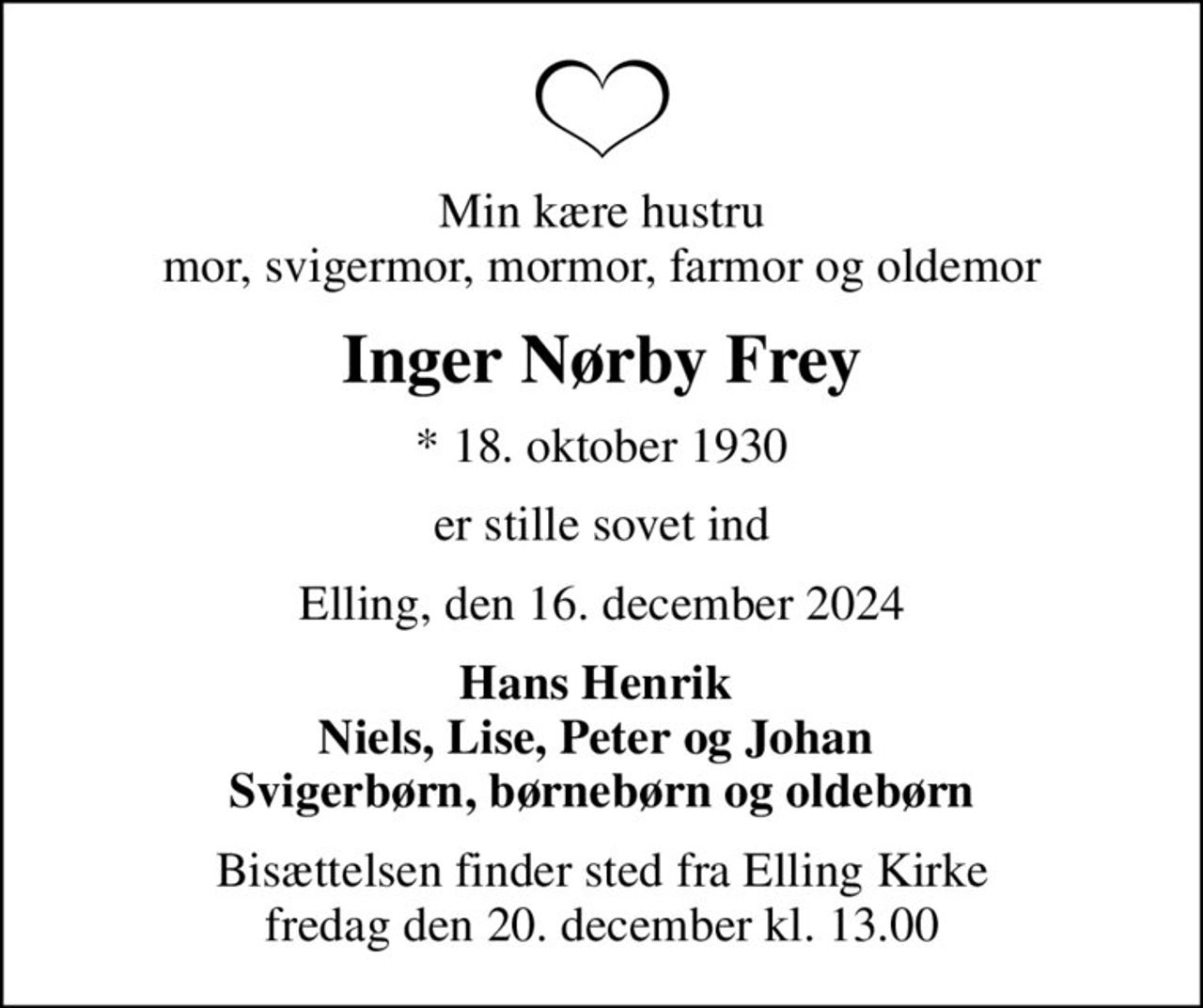 Min kære hustru mor, svigermor, mormor, farmor og oldemor
Inger Nørby Frey
* 18. oktober 1930
er stille sovet ind
Elling, den 16. december 2024
Hans Henrik  Niels, Lise, Peter og Johan  Svigerbørn, børnebørn og oldebørn
Bisættelsen finder sted fra Elling Kirke  fredag den 20. december kl. 13.00