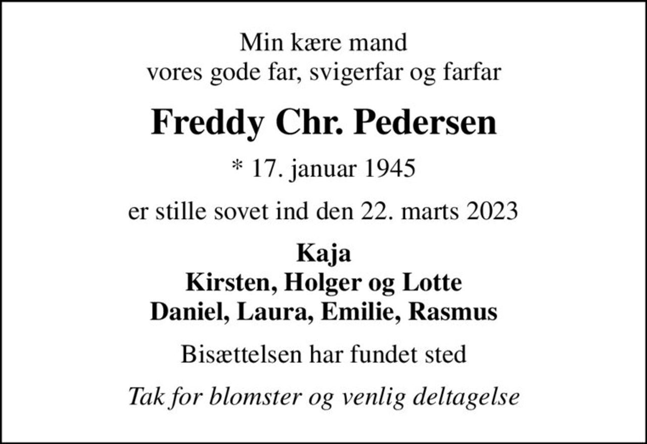Min kære mand vores gode far, svigerfar og farfar
Freddy Chr. Pedersen
* 17. januar 1945
er stille sovet ind den 22. marts 2023
Kaja Kirsten, Holger og Lotte Daniel, Laura, Emilie, Rasmus
Bisættelsen har fundet sted
Tak for blomster og venlig deltagelse