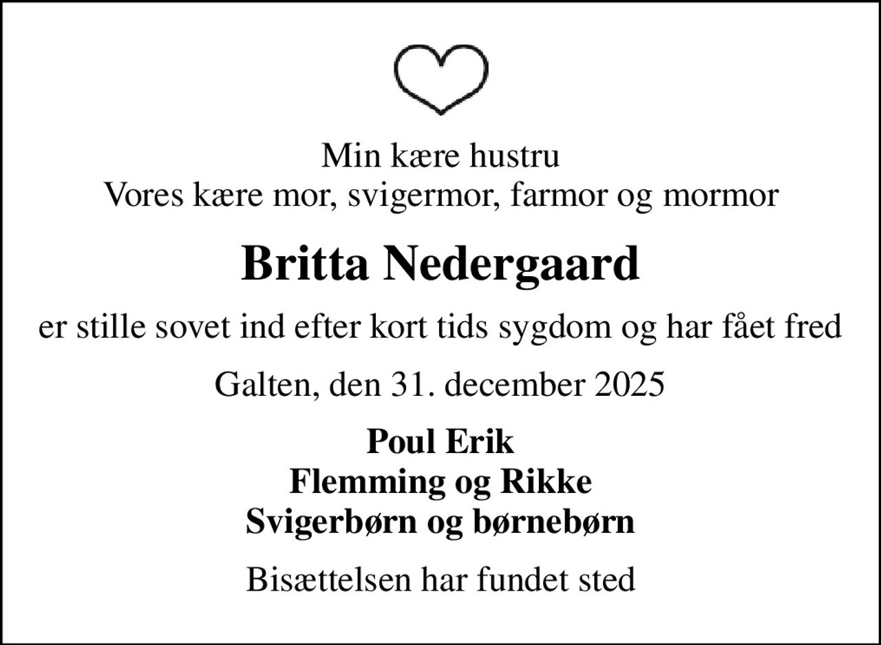 Min kære hustru Vores kære mor, svigermor, farmor og mormor
Britta Nedergaard
er stille sovet ind efter kort tids sygdom og har fået fred
Galten, den 31. december 2025
Poul Erik Flemming og Rikke Svigerbørn og børnebørn
Bisættelsen har fundet sted