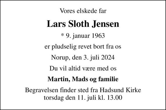 Vores elskede far
Lars Sloth Jensen
* 9. januar 1963
er pludselig revet bort fra os
Norup, den 3. juli 2024
Du vil altid være med os
Martin, Mads og familie
Begravelsen finder sted fra Hadsund Kirke  torsdag den 11. juli kl. 13.00