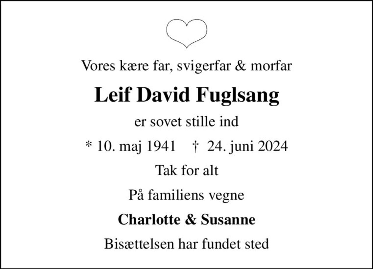 Vores kære far, svigerfar & morfar
Leif David Fuglsang
er sovet stille ind
* 10. maj 1941    ✝ 24. juni 2024
Tak for alt
På familiens vegne
Charlotte & Susanne
Bisættelsen har fundet sted