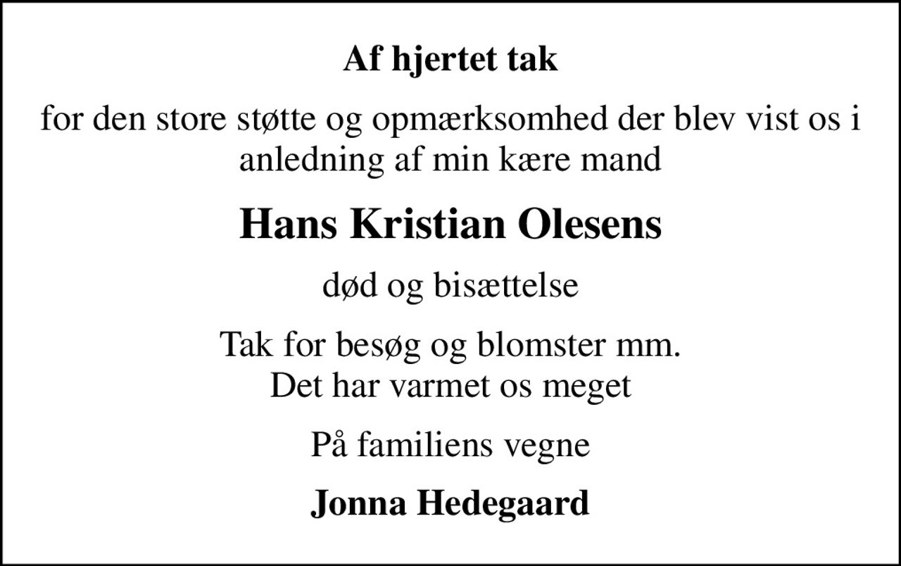Af hjertet tak
for den store støtte og opmærksomhed der blev vist os i anledning af min kære mand
Hans Kristian Olesens
død og bisættelse
Tak for besøg og blomster mm. Det har varmet os meget
På familiens vegne
Jonna Hedegaard