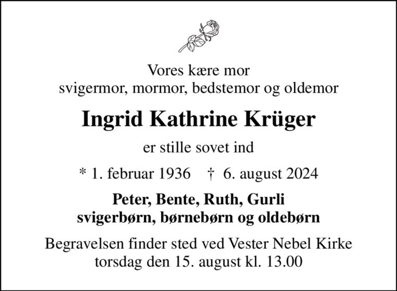Vores kære mor svigermor, mormor, bedstemor og oldemor
Ingrid Kathrine Krüger
er stille sovet ind
* 1. februar 1936    ✝ 6. august 2024
Peter, Bente, Ruth, Gurli svigerbørn, børnebørn og oldebørn
Begravelsen finder sted ved Vester Nebel Kirke  torsdag den 15. august kl. 13.00