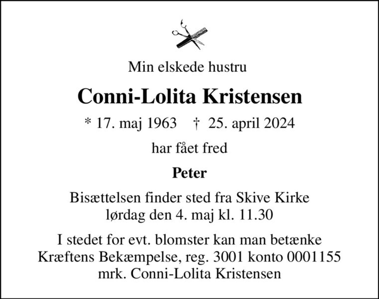 Min elskede hustru 
Conni-Lolita Kristensen
* 17. maj 1963    ✝ 25. april 2024
har fået fred
Peter
Bisættelsen finder sted fra Skive Kirke  lørdag den 4. maj kl. 11.30 
I stedet for evt. blomster kan man betænke
					Kræftens Bekæmpelse reg.3001konto0001155mrk. Conni-Lolita
					Kristensen