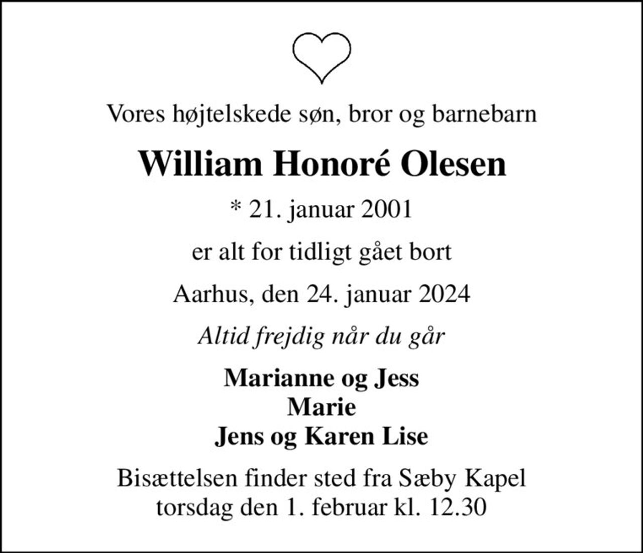 Vores højtelskede søn, bror og barnebarn
William Honoré Olesen
* 21. januar 2001
er alt for tidligt gået bort
Aarhus, den 24. januar 2024
Altid frejdig når du går
Marianne og Jess Marie Jens og Karen Lise
Bisættelsen finder sted fra Sæby Kapel  torsdag den 1. februar kl. 12.30