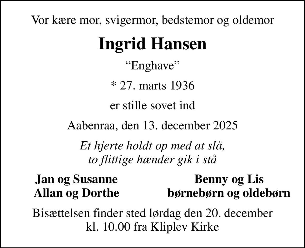 Vor kære mor, svigermor, bedstemor og oldemor
Ingrid Hansen
Enghave
* 27. marts 1936
er stille sovet ind
Aabenraa, den 13. december 2025
Et hjerte holdt op med at slå, to flittige hænder gik i stå
Jan og Susanne
Benny og Lis
Allan og Dorthe
børnebørn og oldebørn
Bisættelsen finder sted lørdag den 20. december kl. 10.00 fra Kliplev Kirke