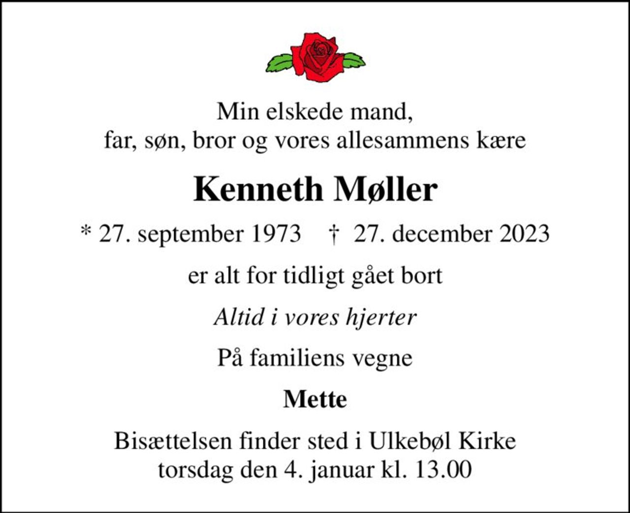 Min elskede mand, far, søn, bror og vores allesammens kære
Kenneth Møller
* 27. september 1973    ✝ 27. december 2023
er alt for tidligt gået bort
Altid i vores hjerter
På familiens vegne
Mette
Bisættelsen finder sted i Ulkebøl Kirke  torsdag den 4. januar kl. 13.00