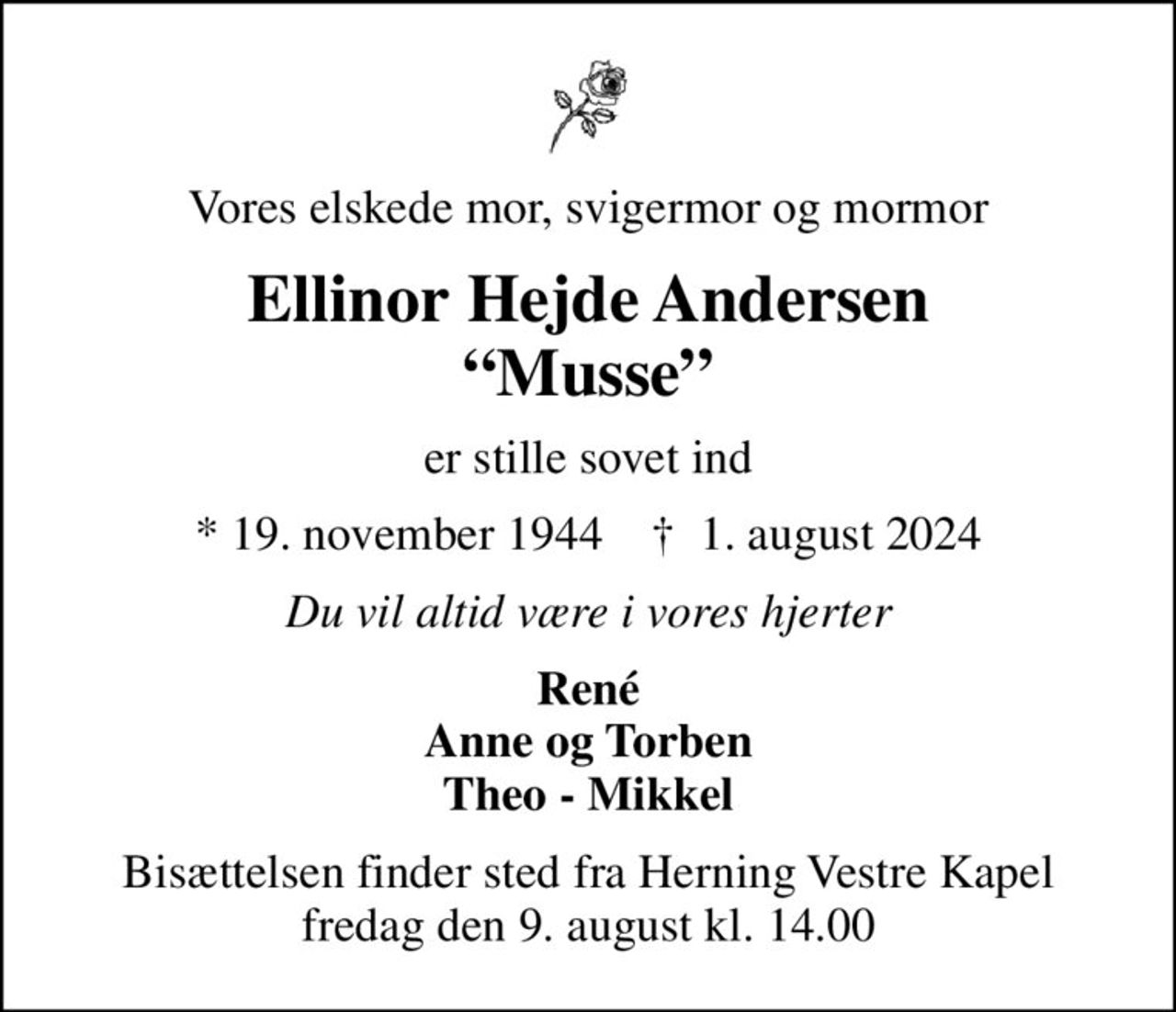 Vores elskede mor, svigermor og mormor
Ellinor Hejde Andersen Musse
er stille sovet ind
* 19. november 1944    ✝ 1. august 2024
Du vil altid være i vores hjerter
René Anne og Torben Theo - Mikkel
Bisættelsen finder sted fra Herning Vestre Kapel  fredag den 9. august kl. 14.00