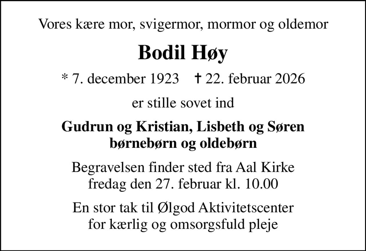 Vores kære mor, svigermor, mormor og oldemor
Bodil Høy
* 7. december 1923    ✝ 22. februar 2026
er stille sovet ind
Gudrun og Kristian, Lisbeth og Søren børnebørn og oldebørn
Begravelsen finder sted fra Aal Kirke  fredag den 27. februar kl. 10.00 
En stor tak til Ølgod Aktivitetscenter for kærlig og omsorgsfuld pleje