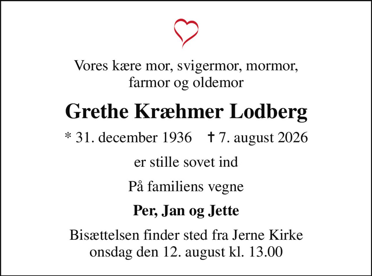 Vores kære mor, svigermor, mormor, farmor og oldemor
Grethe Kræhmer Lodberg
* 31. december 1936    ✝ 7. august 2026
er stille sovet ind
På familiens vegne
Per, Jan og Jette
Bisættelsen finder sted fra Jerne Kirke  onsdag den 12. august kl. 13.00