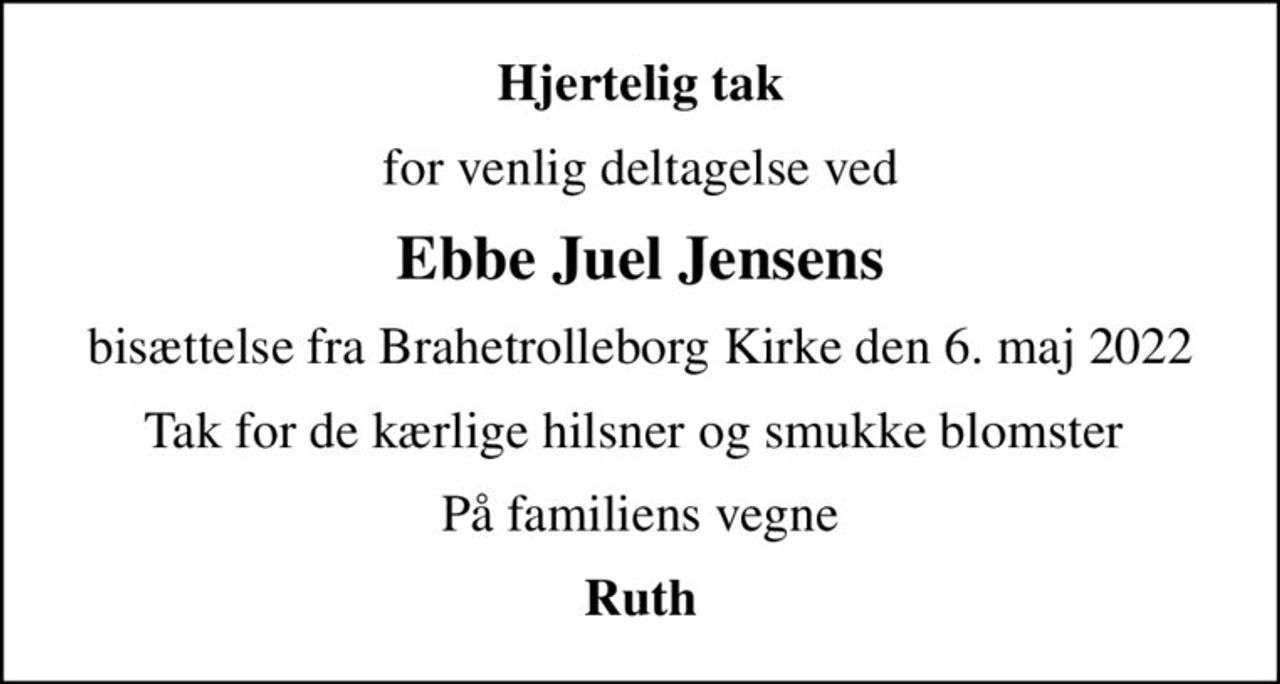 Hjertelig tak
for venlig deltagelse ved
Ebbe Juel Jensens
bisættelse fra Brahetrolleborg Kirke den 6. maj 2022
Tak for de kærlige hilsner og smukke blomster 
På familiens vegne
Ruth