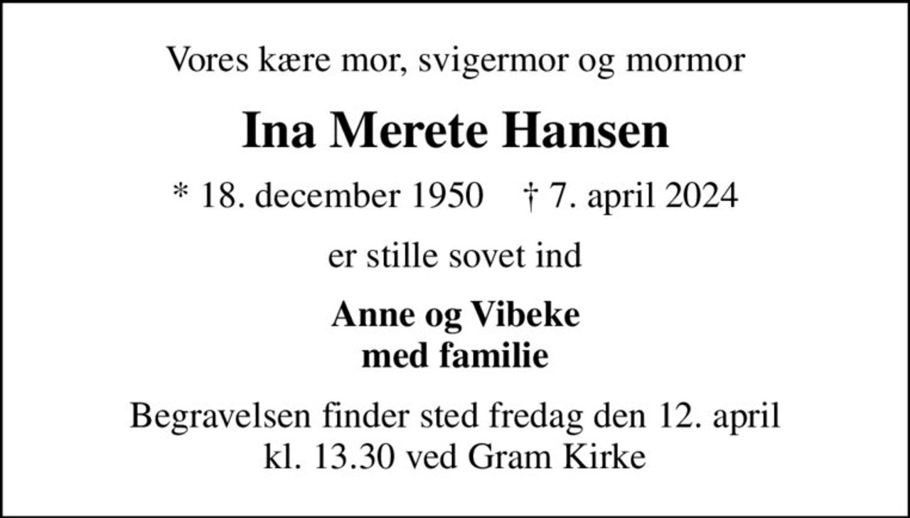 Vores kære mor, svigermor og mormor
Ina Merete Hansen
* 18. december 1950    ✝ 7. april 2024
er stille sovet ind
Anne og Vibeke med familie
Begravelsen finder sted fredag den 12. april kl. 13.30 ved Gram Kirke