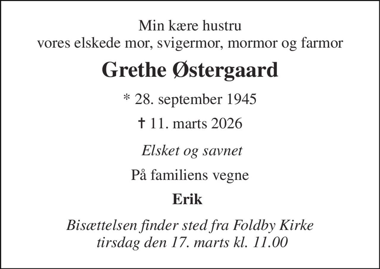 Min kære hustru vores elskede mor, svigermor, mormor og farmor 
Grethe Østergaard 
*​ 28. september 1945​ 
✝​ 11. marts 2026​ 
Elsket og savnet 
På familiens vegne 
Erik 
Bisættelsen finder sted fra Foldby Kirke  tirsdag den 17. marts kl. 11.00