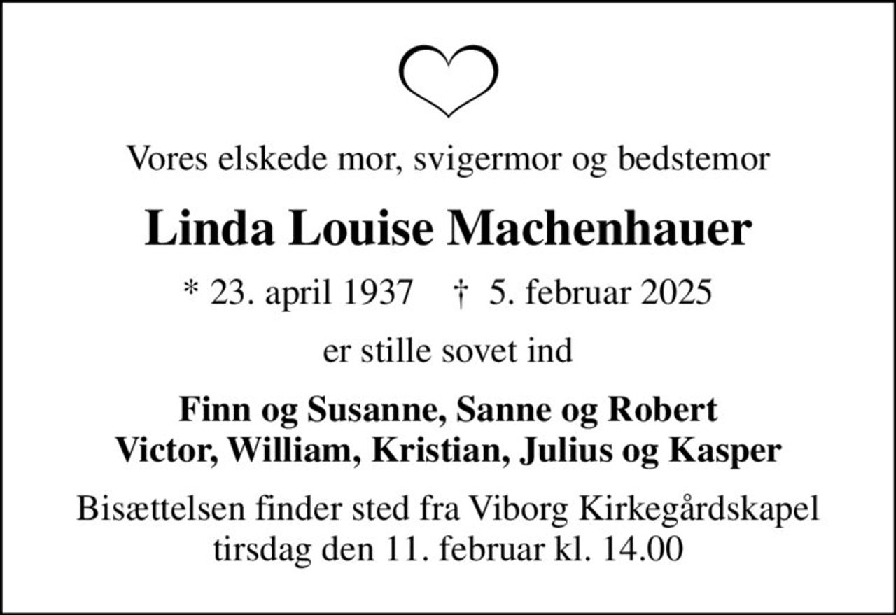 Vores elskede mor, svigermor og bedstemor
Linda Louise Machenhauer
* 23. april 1937    ✝ 5. februar 2025
er stille sovet ind
Finn og Susanne, Sanne og Robert Victor, William, Kristian, Julius og Kasper
Bisættelsen finder sted fra Viborg Kirkegårdskapel  tirsdag den 11. februar kl. 14.00